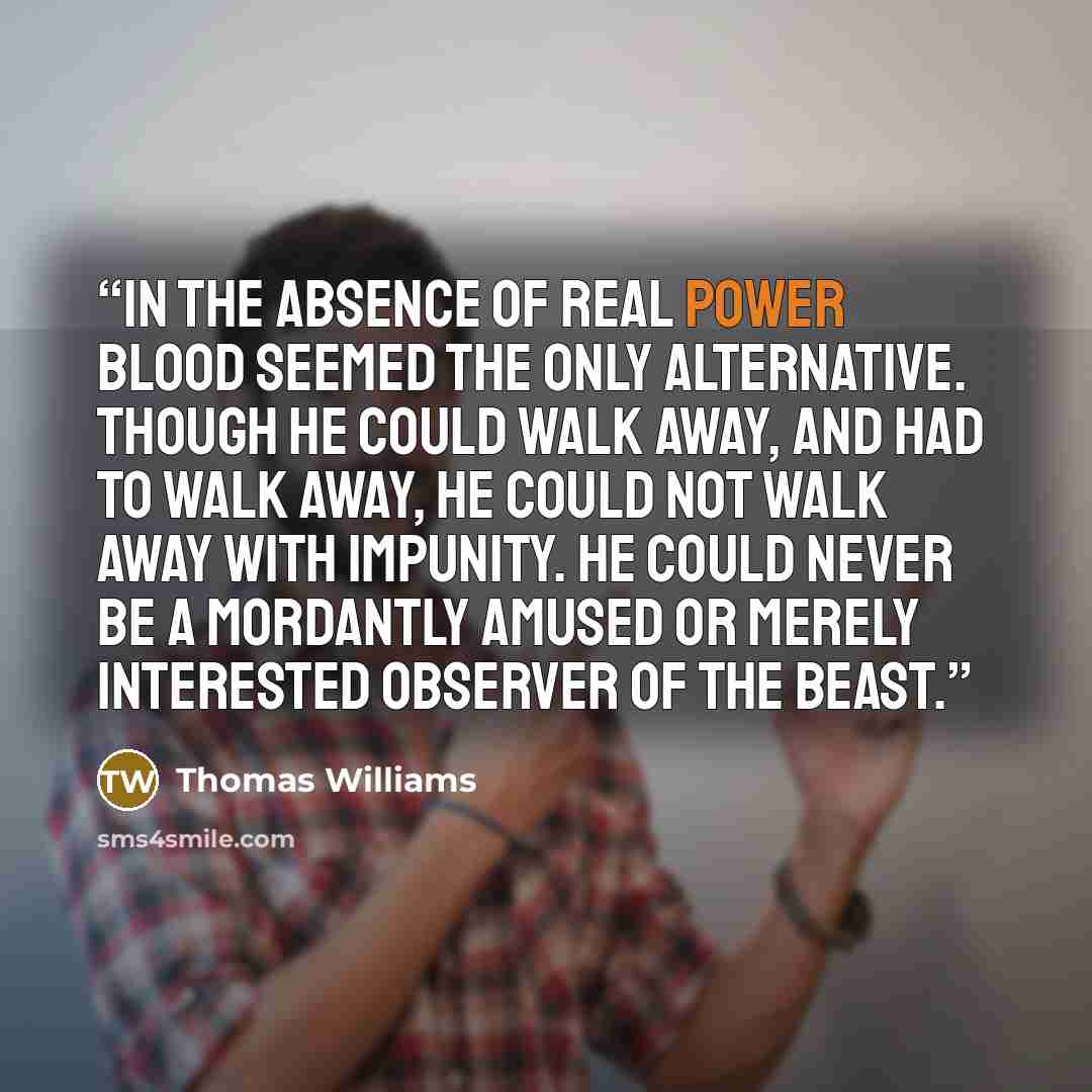 “in the absence of real power blood seemed the only alternative. though he could walk away, and had to walk away, he could not walk away with impunity. he could never be a mordantly amused or merely interested observer of the beast.” quote by Thomas Williams