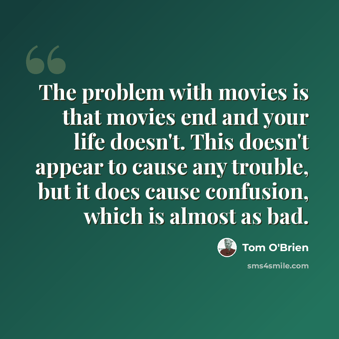 “The problem with movies is that movies end and your life doesn't. This doesn't appear to cause any trouble, but it does cause confusion, which is almost as bad.” quote by Tom O'Brien