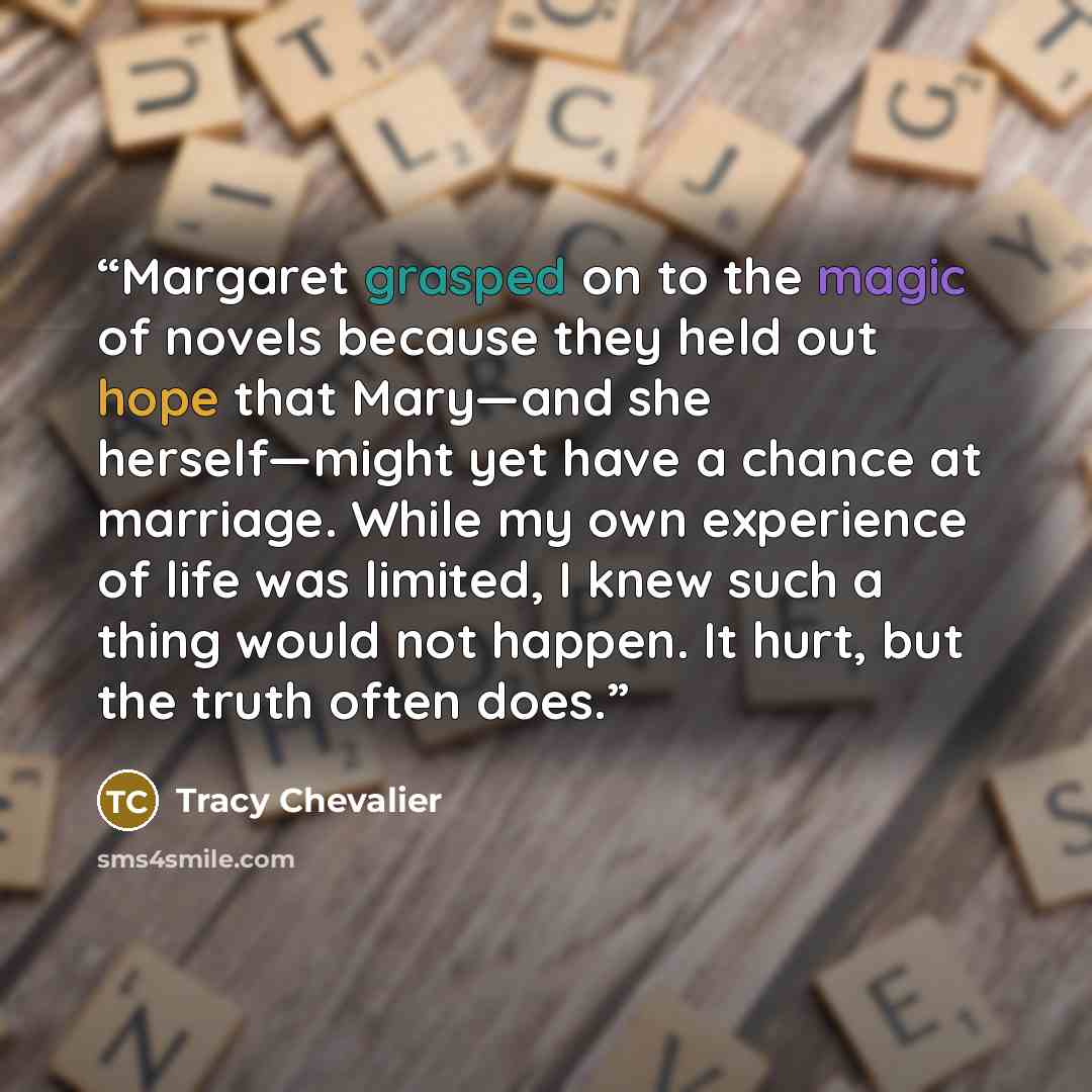 “Margaret grasped on to the magic of novels because they held out hope that Mary—and she herself—might yet have a chance at marriage. While my own experience of life was limited, I knew such a thing would not happen. It hurt, but the truth often does.” quote by Tracy Chevalier