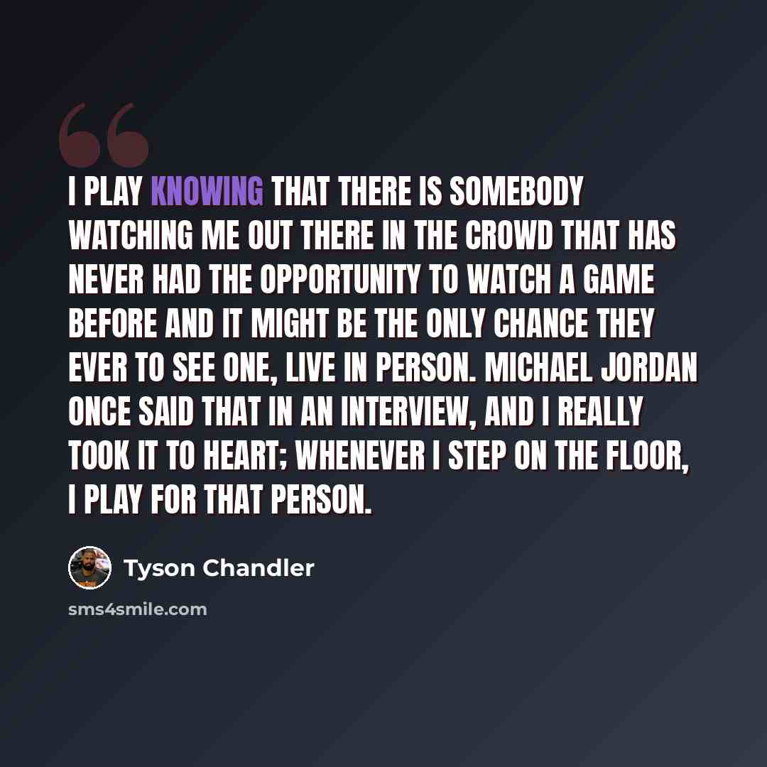 “I play knowing that there is somebody watching me out there in the crowd that has never had the opportunity to watch a game before and it might be the only chance they ever to see one, live in person. Michael Jordan once said that in an interview, and I really took it to heart; whenever I step on…” quote by Tyson Chandler