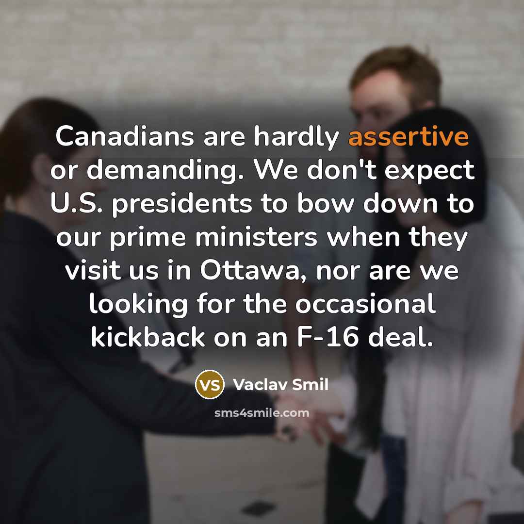 “Canadians are hardly assertive or demanding. We don't expect U.S. presidents to bow down to our prime ministers when they visit us in Ottawa, nor are we looking for the occasional kickback on an F-16 deal.” quote by Vaclav Smil