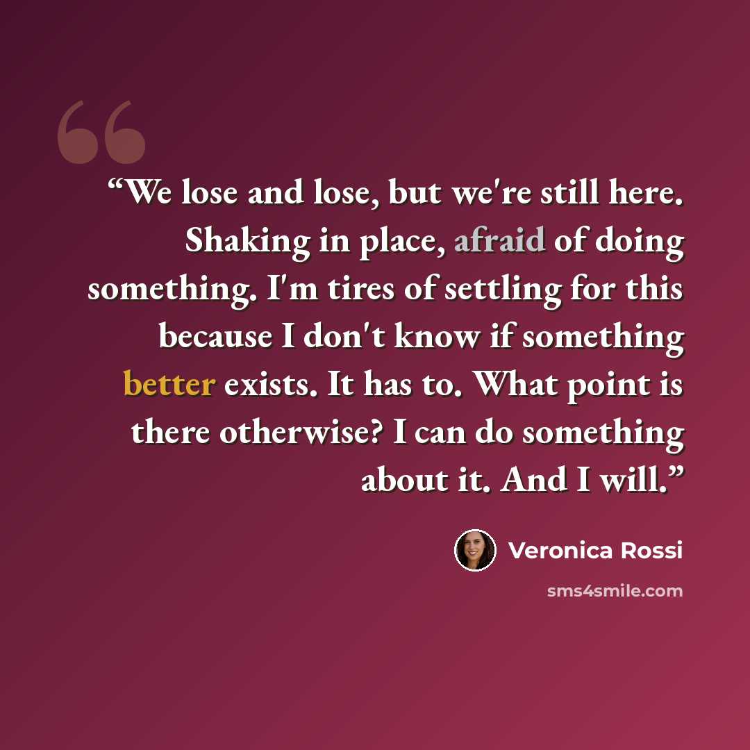“We lose and lose, but we're still here. Shaking in place, afraid of doing something. I'm tires of settling for this because I don't know if something better exists. It has to. What point is there otherwise? I can do something about it. And I will.” quote by Veronica Rossi