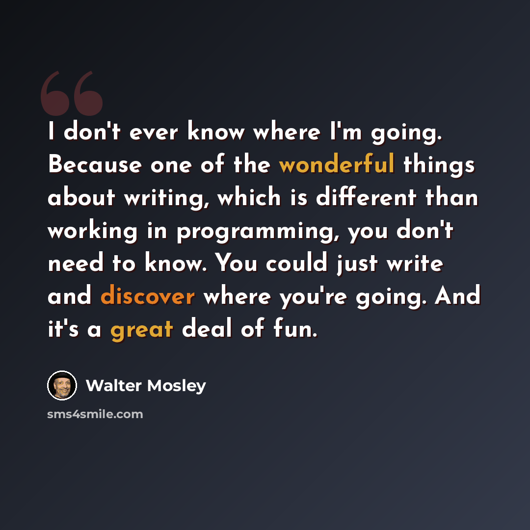 “I don't ever know where I'm going. Because one of the wonderful things about writing, which is different than working in programming, you don't need to know. You could just write and discover where you're going. And it's a great deal of fun.” quote by Walter Mosley