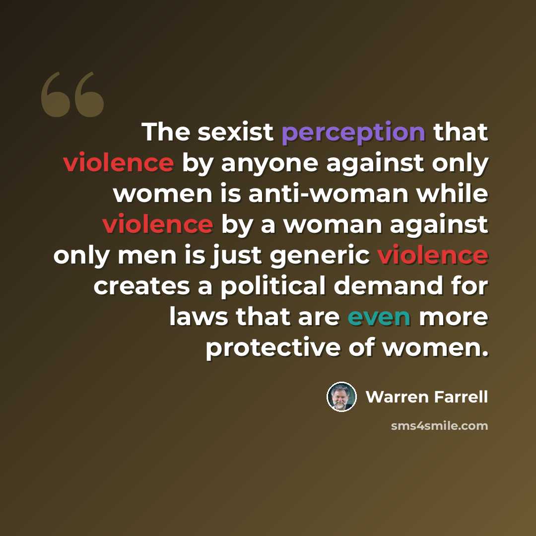 “The sexist perception that violence by anyone against only women is anti-woman while violence by a woman against only men is just generic violence creates a political demand for laws that are even more protective of women.” quote by Warren Farrell