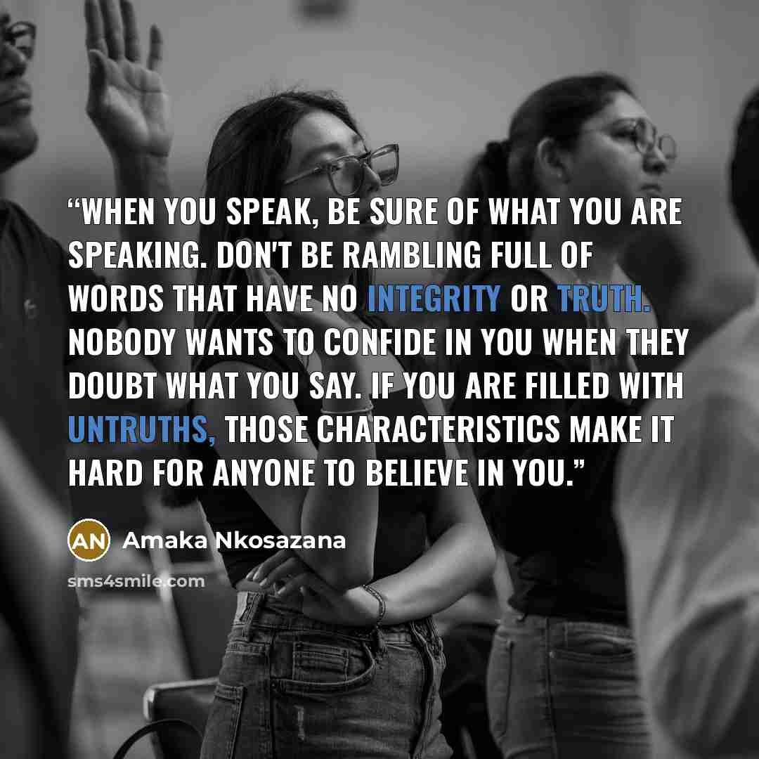 “When you speak, be sure of what you are speaking. Don't be rambling full of words that have no integrity or truth. Nobody wants to confide in you when they doubt what you say. If you are filled with untruths, those characteristics make it hard for anyone to believe in you.” quote by Amaka Nkosazana