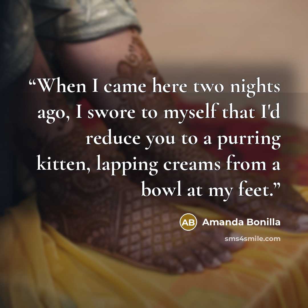 “When I came here two nights ago, I swore to myself that I'd reduce you to a purring kitten, lapping creams from a bowl at my feet.” quote by Amanda Bonilla