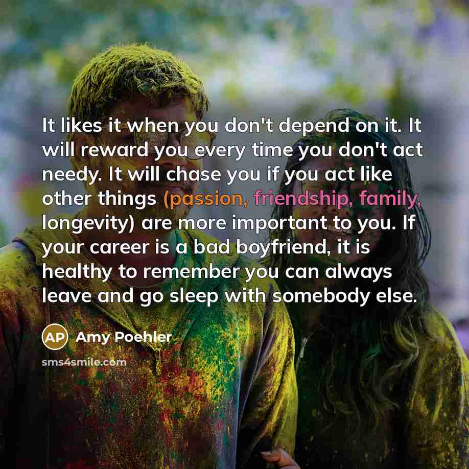 “It likes it when you don't depend on it. It will reward you every time you don't act needy. It will chase you if you act like other things (passion, friendship, family, longevity) are more important to you. If your career is a bad boyfriend, it is healthy to remember you can always leave and go…” quote by Amy Poehler
