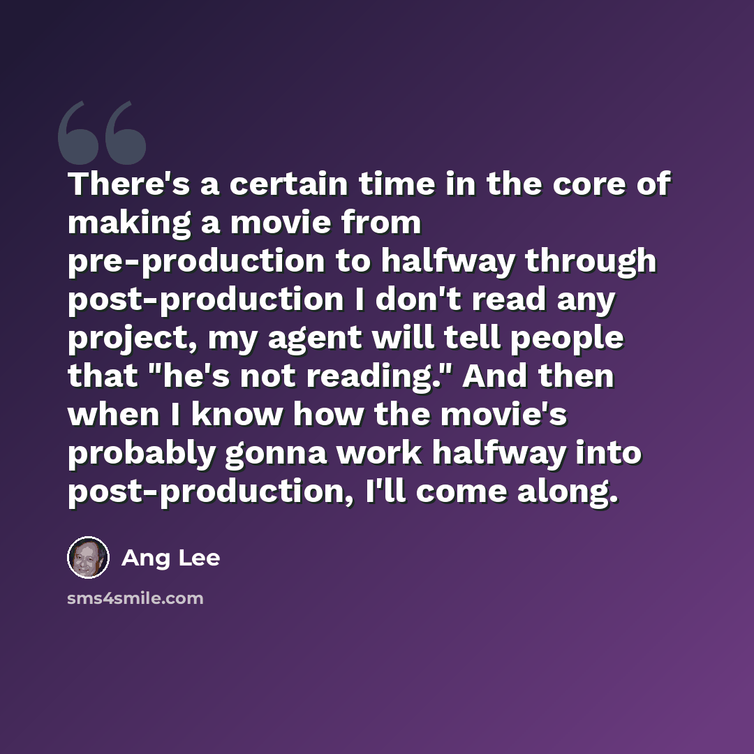 “There's a certain time in the core of making a movie from pre-production to halfway through post-production I don't read any project, my agent will tell people that "he's not reading." And then when I know how the movie's probably gonna work halfway into post-production, I'll come along.” quote by Ang Lee
