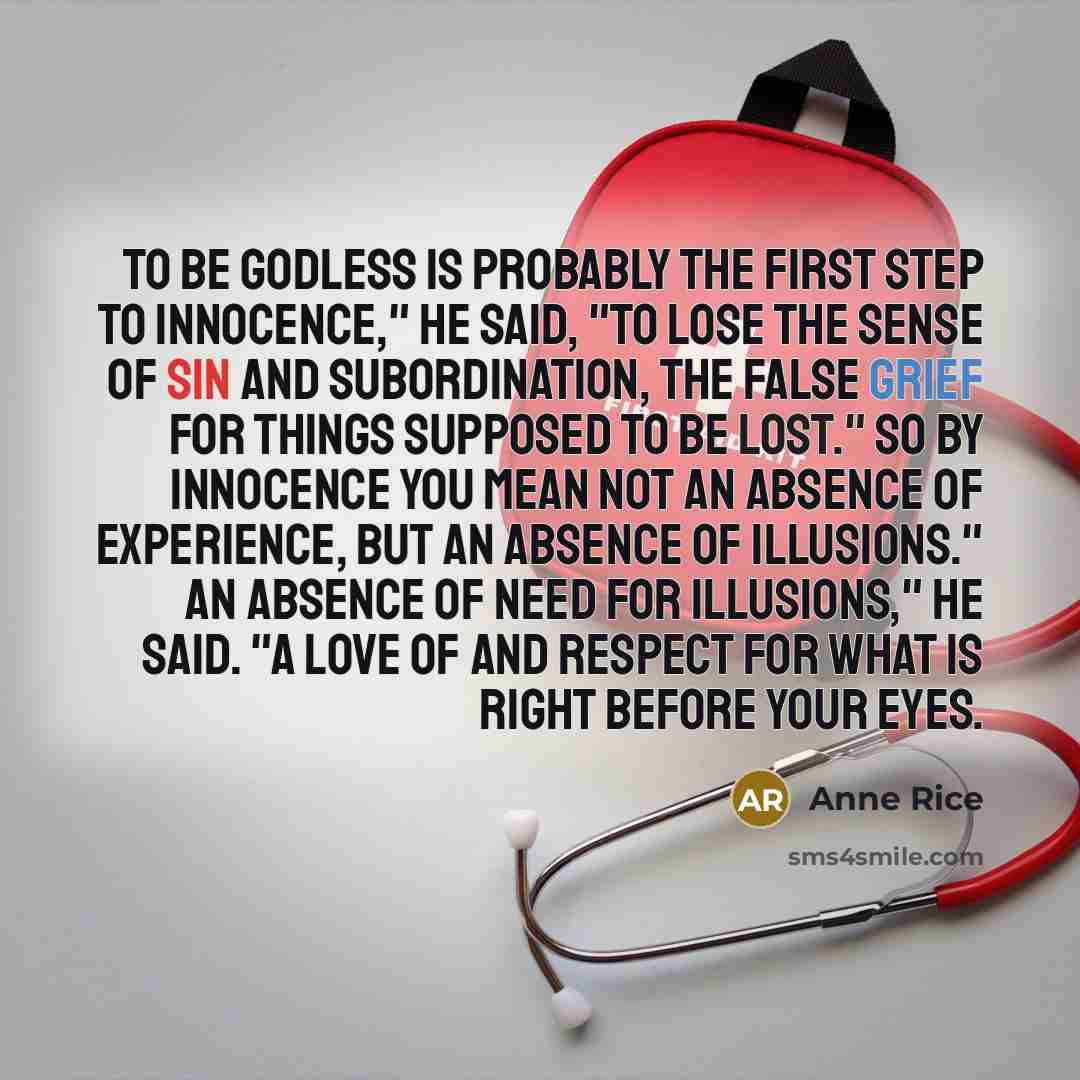 “To be godless is probably the first step to innocence," he said, "to lose the sense of sin and subordination, the false grief for things supposed to be lost." So by innocence you mean not an absence of experience, but an absence of illusions." An absence of need for illusions," he said. "A love of…” quote by Anne Rice