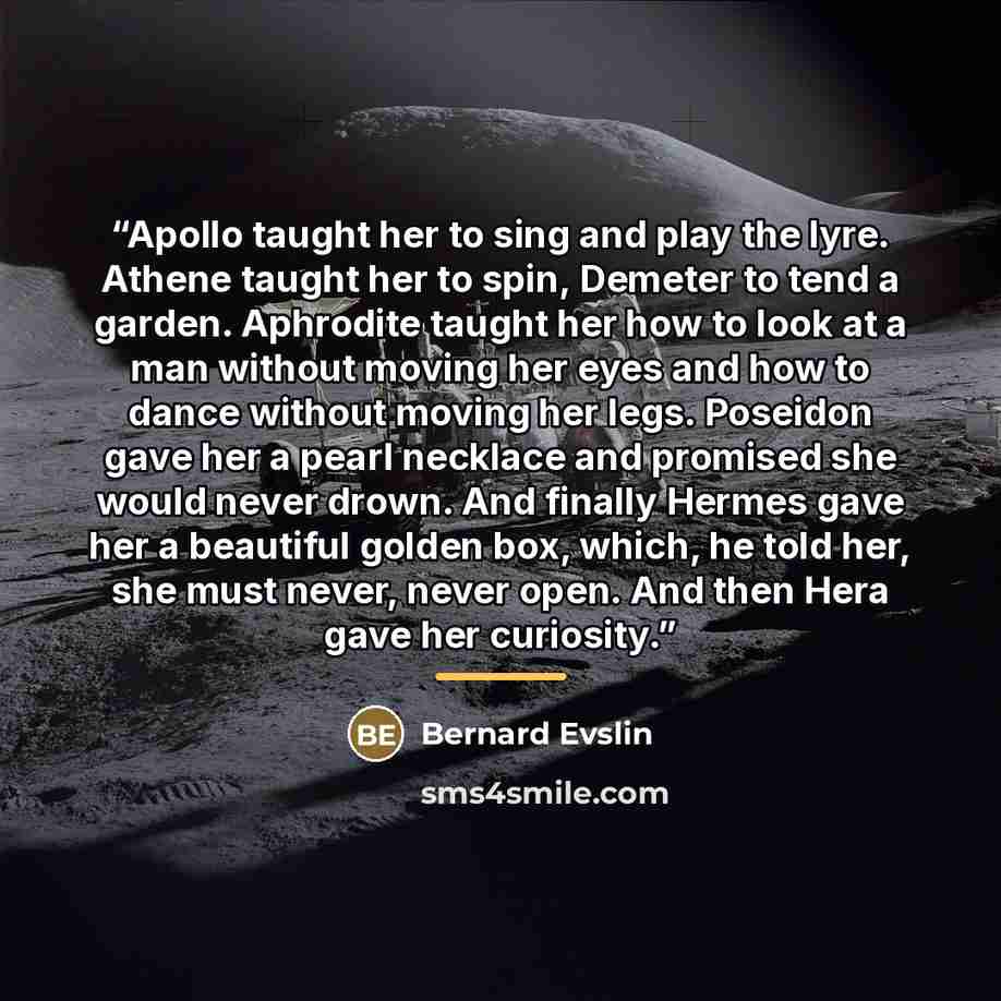 “Apollo taught her to sing and play the lyre. Athene taught her to spin, Demeter to tend a garden. Aphrodite taught her how to look at a man without moving her eyes and how to dance without moving her legs. Poseidon gave her a pearl necklace and promised she would never drown. And finally Hermes…” quote by Bernard Evslin