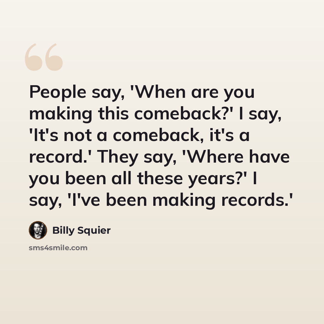 “People say, 'When are you making this comeback?' I say, 'It's not a comeback, it's a record.' They say, 'Where have you been all these years?' I say, 'I've been making records.'” quote by Billy Squier