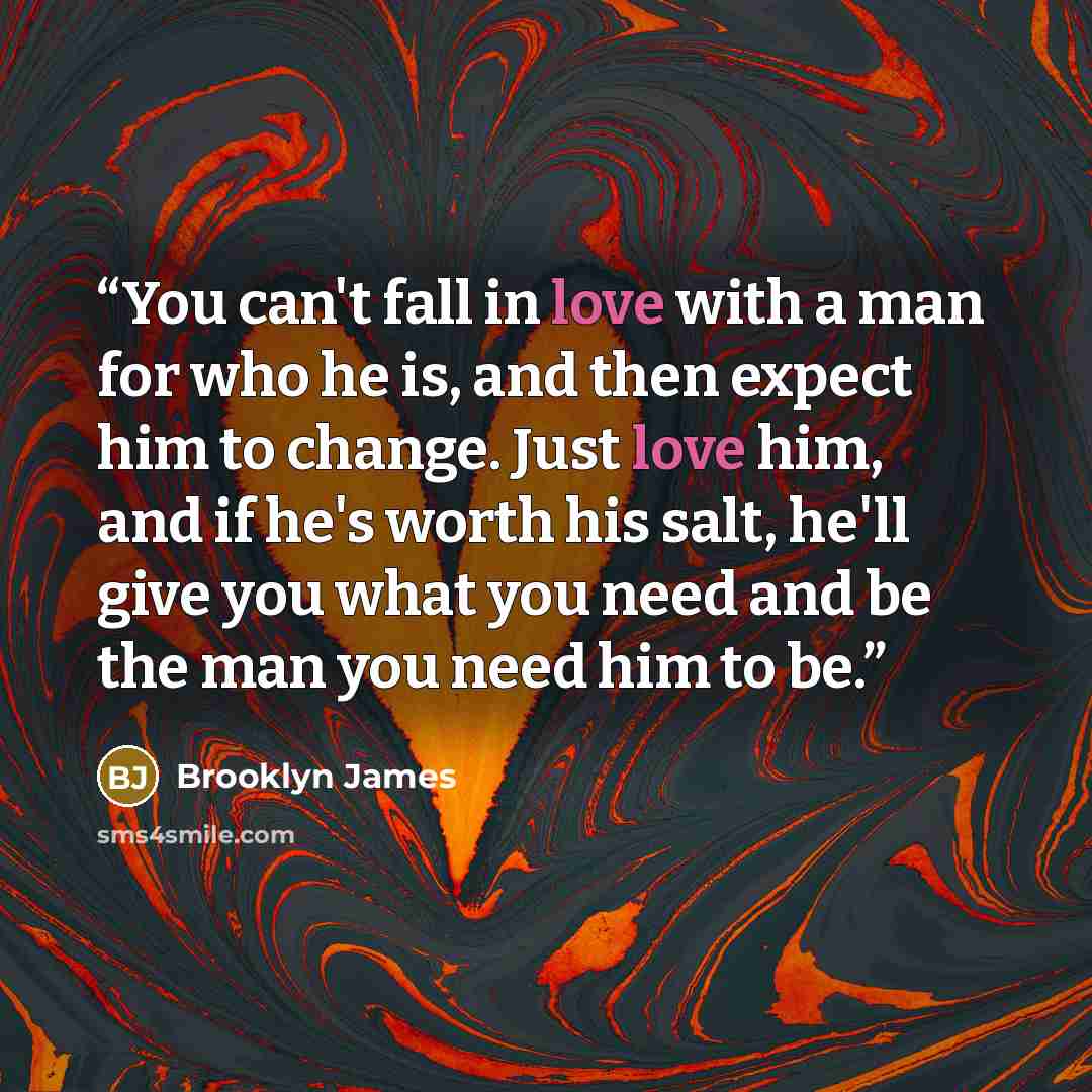 “You can't fall in love with a man for who he is, and then expect him to change. Just love him, and if he's worth his salt, he'll give you what you need and be the man you need him to be.” quote by Brooklyn James