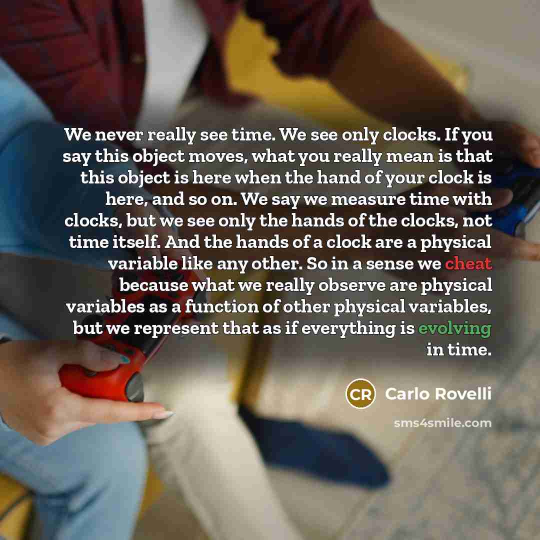 “We never really see time. We see only clocks. If you say this object moves, what you really mean is that this object is here when the hand of your clock is here, and so on. We say we measure time with clocks, but we see only the hands of the clocks, not time itself. And the hands of a clock are a…” quote by Carlo Rovelli