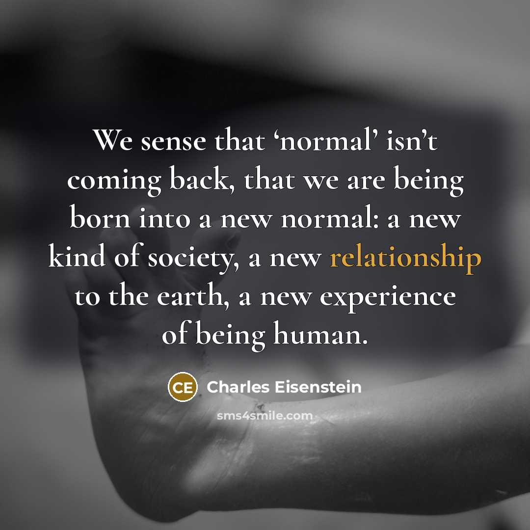 “We sense that ‘normal’ isn’t coming back, that we are being born into a new normal: a new kind of society, a new relationship to the earth, a new experience of being human.” quote by Charles Eisenstein