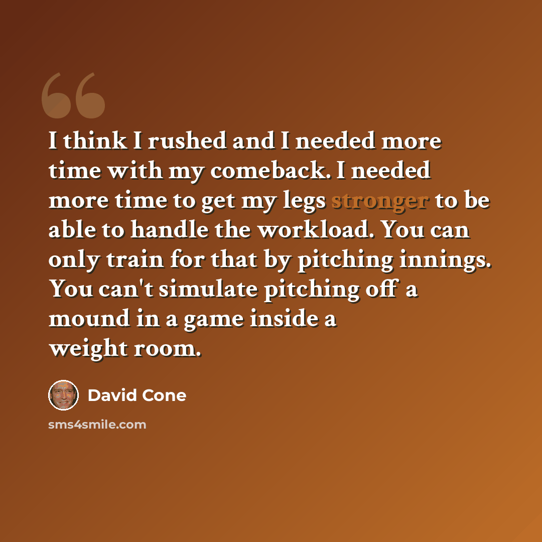 “I think I rushed and I needed more time with my comeback. I needed more time to get my legs stronger to be able to handle the workload. You can only train for that by pitching innings. You can't simulate pitching off a mound in a game inside a weight room.” quote by David Cone
