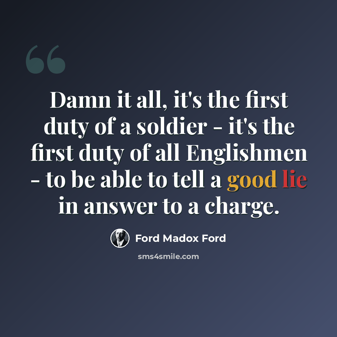 “Damn it all, it's the first duty of a soldier - it's the first duty of all Englishmen - to be able to tell a good lie in answer to a charge.” quote by Ford Madox Ford