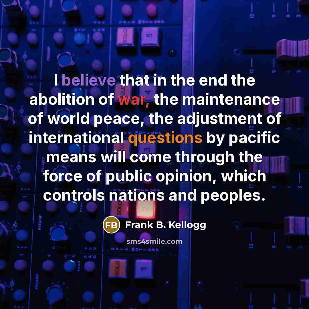 “I believe that in the end the abolition of war, the maintenance of world peace, the adjustment of international questions by pacific means will come through the force of public opinion, which controls nations and peoples.” quote by Frank B. Kellogg