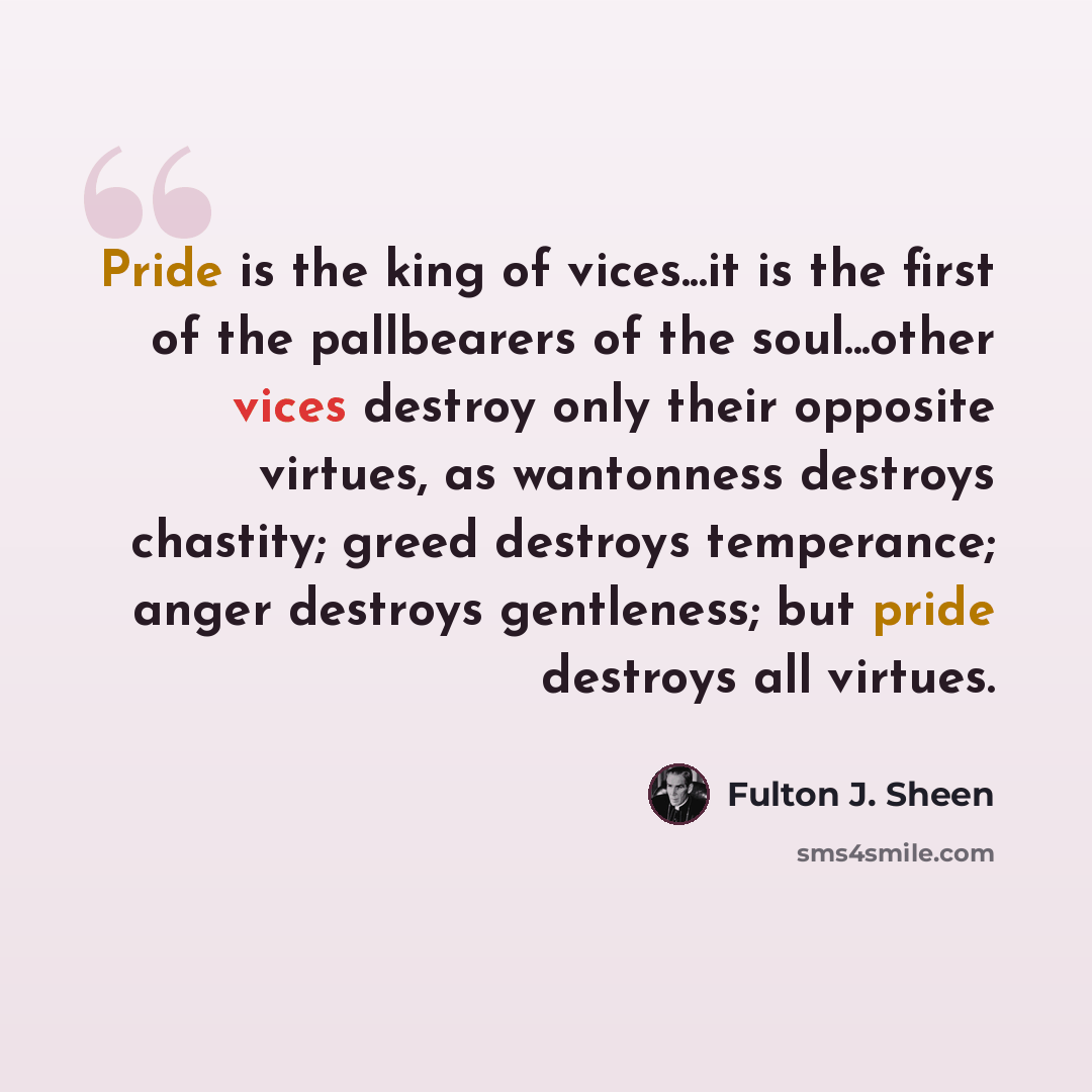 “Pride is the king of vices...it is the first of the pallbearers of the soul...other vices destroy only their opposite virtues, as wantonness destroys chastity; greed destroys temperance; anger destroys gentleness; but pride destroys all virtues.” quote by Fulton J. Sheen