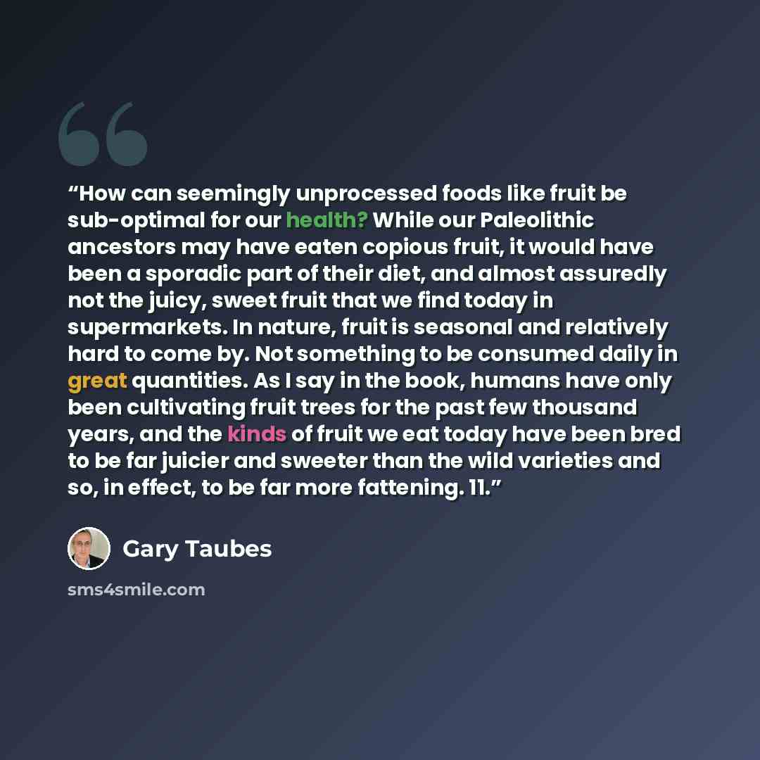 “How can seemingly unprocessed foods like fruit be sub-optimal for our health? While our Paleolithic ancestors may have eaten copious fruit, it would have been a sporadic part of their diet, and almost assuredly not the juicy, sweet fruit that we find today in supermarkets. In nature, fruit is…” quote by Gary Taubes