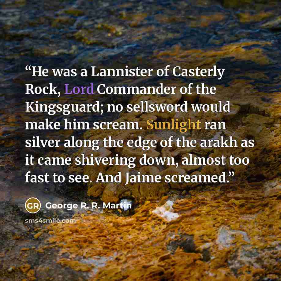 “He was a Lannister of Casterly Rock, Lord Commander of the Kingsguard; no sellsword would make him scream. Sunlight ran silver along the edge of the arakh as it came shivering down, almost too fast to see. And Jaime screamed.” quote by George R. R. Martin