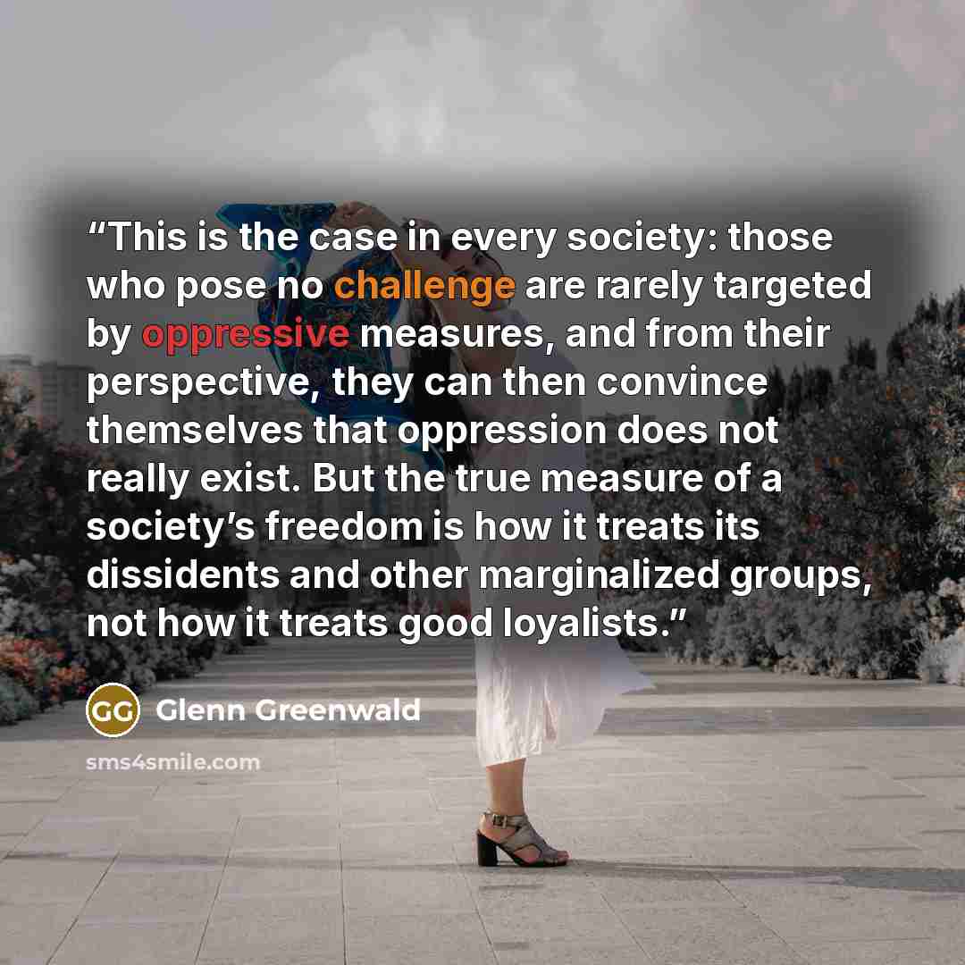 “This is the case in every society: those who pose no challenge are rarely targeted by oppressive measures, and from their perspective, they can then convince themselves that oppression does not really exist. But the true measure of a society’s freedom is how it treats its dissidents and other…” quote by Glenn Greenwald