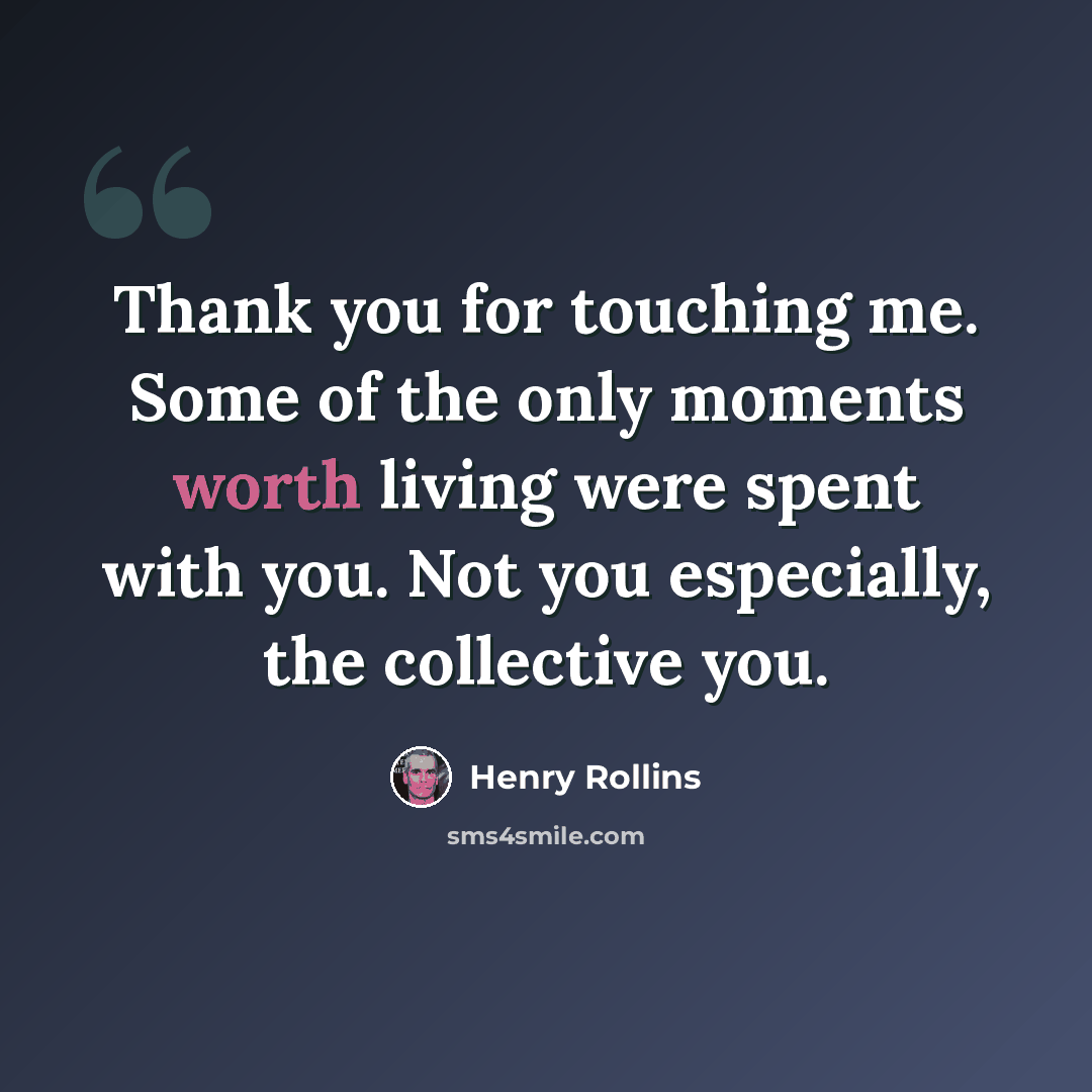 “Thank you for touching me. Some of the only moments worth living were spent with you. Not you especially, the collective you.” quote by Henry Rollins