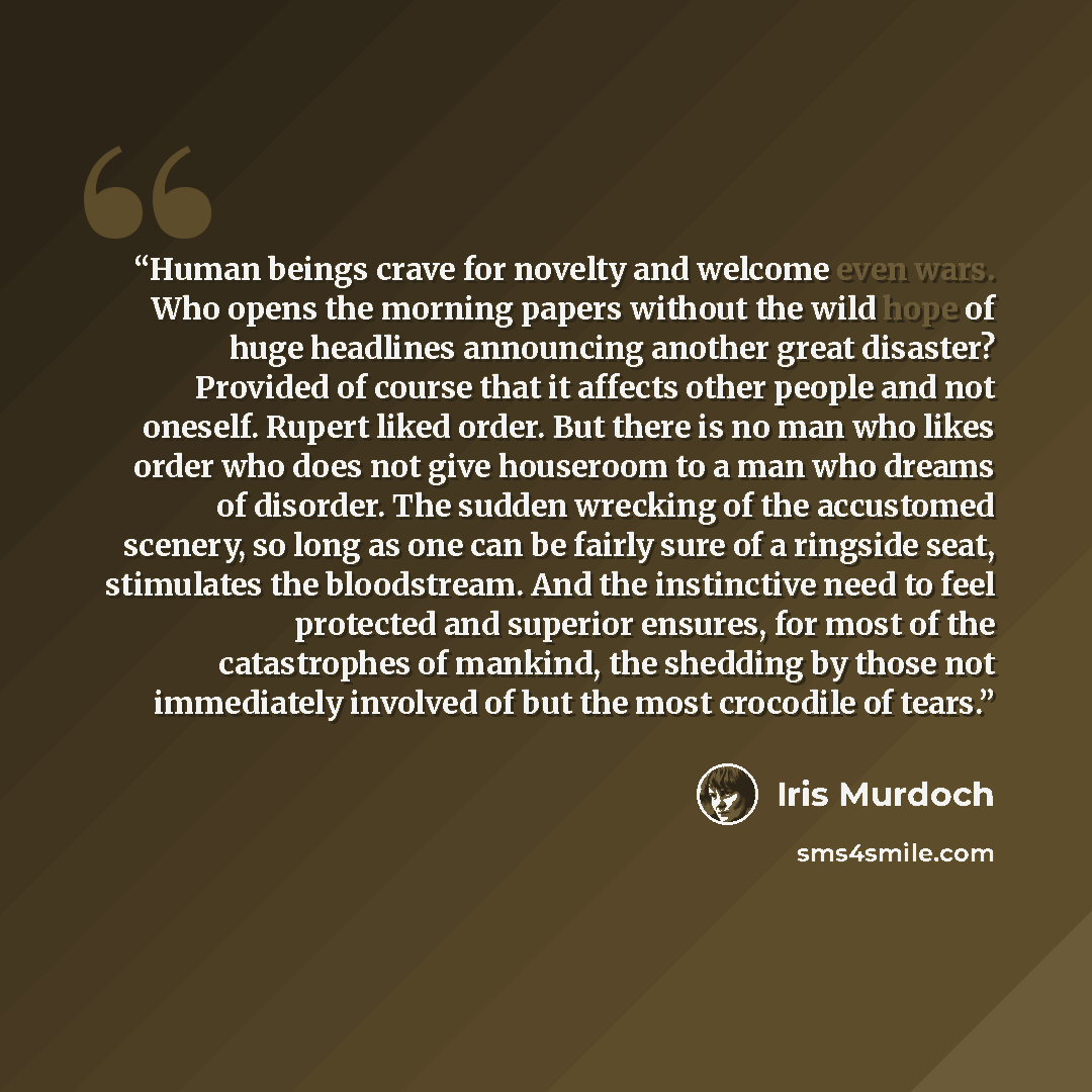 “Human beings crave for novelty and welcome even wars. Who opens the morning papers without the wild hope of huge headlines announcing another great disaster? Provided of course that it affects other people and not oneself. Rupert liked order. But there is no man who likes order who does not give…” quote by Iris Murdoch