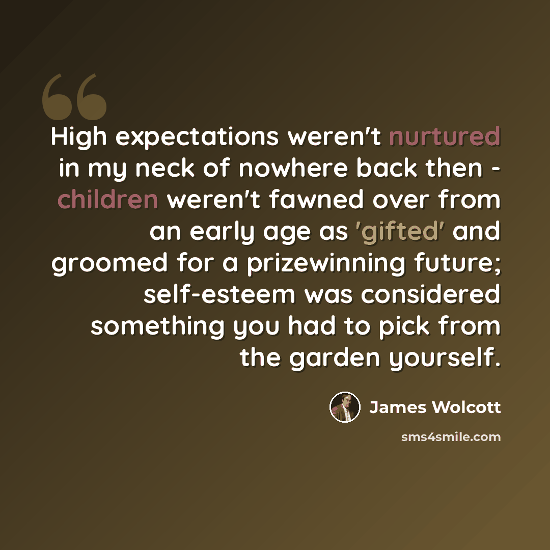 “High expectations weren't nurtured in my neck of nowhere back then - children weren't fawned over from an early age as 'gifted' and groomed for a prizewinning future; self-esteem was considered something you had to pick from the garden yourself.” quote by James Wolcott