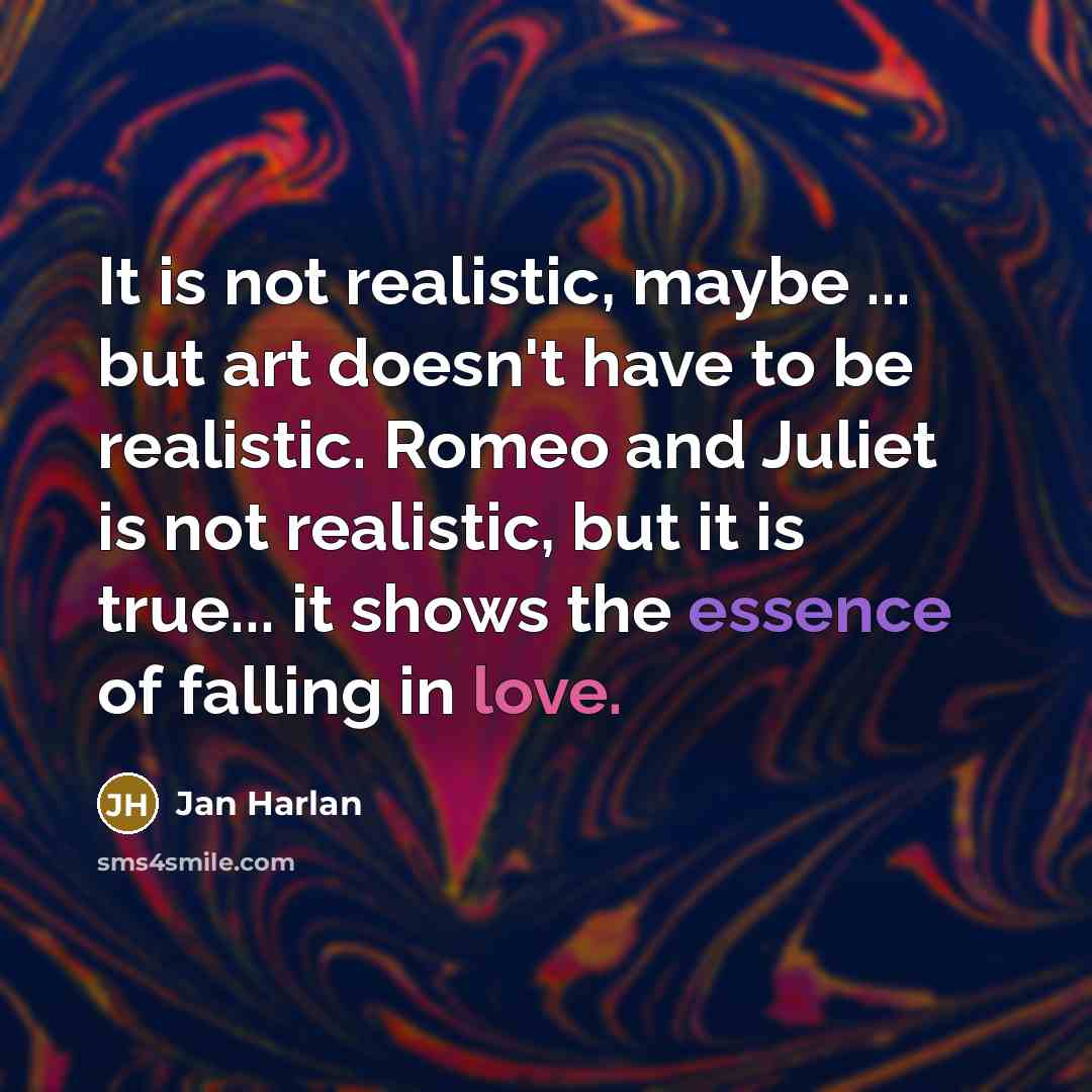 “It is not realistic, maybe ... but art doesn't have to be realistic. Romeo and Juliet is not realistic, but it is true... it shows the essence of falling in love.” quote by Jan Harlan