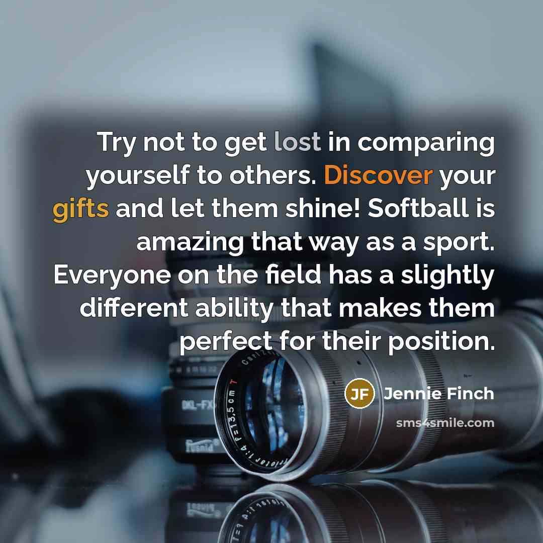 “Try not to get lost in comparing yourself to others. Discover your gifts and let them shine! Softball is amazing that way as a sport. Everyone on the field has a slightly different ability that makes them perfect for their position.” quote by Jennie Finch