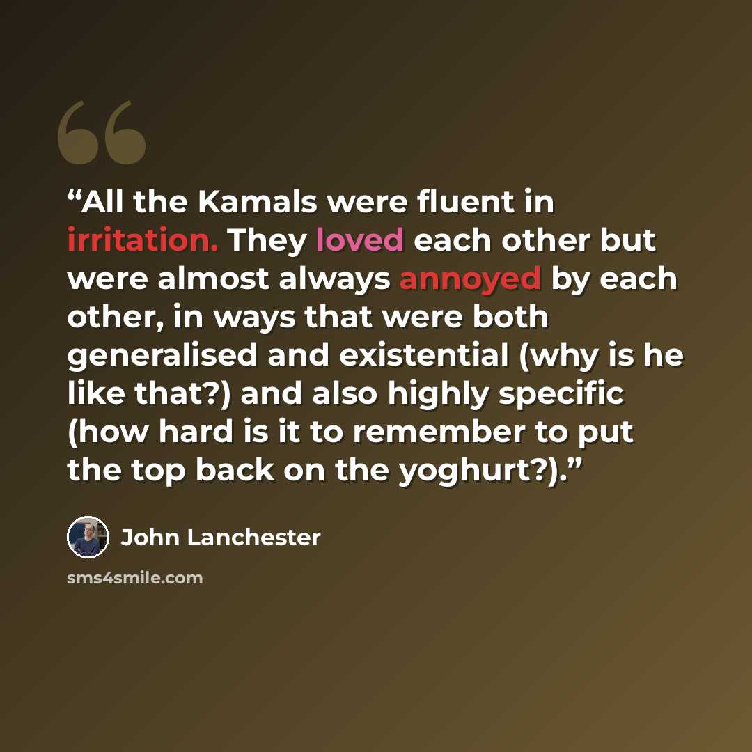 “All the Kamals were fluent in irritation. They loved each other but were almost always annoyed by each other, in ways that were both generalised and existential (why is he like that?) and also highly specific (how hard is it to remember to put the top back on the yoghurt?).” quote by John Lanchester