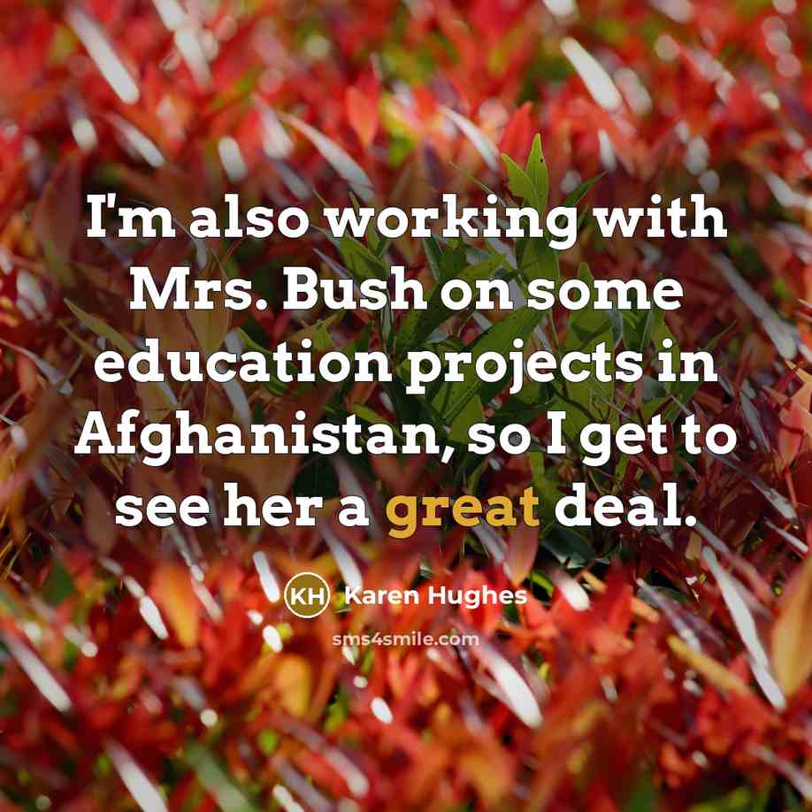 “I'm also working with Mrs. Bush on some education projects in Afghanistan, so I get to see her a great deal.” quote by Karen Hughes