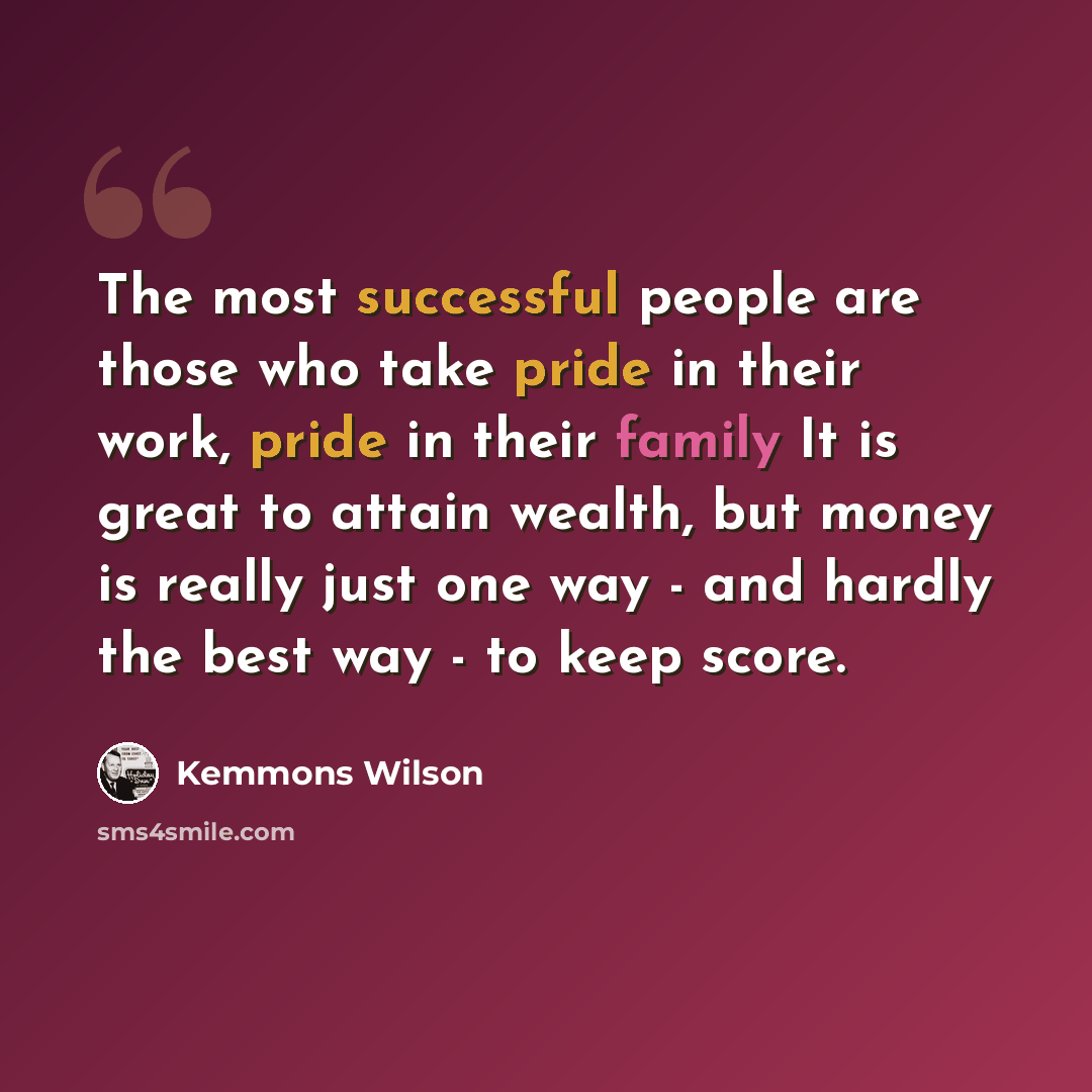 “The most successful people are those who take pride in their work, pride in their family It is great to attain wealth, but money is really just one way - and hardly the best way - to keep score.” quote by Kemmons Wilson