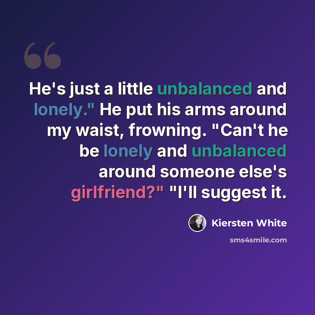 “He's just a little unbalanced and lonely." He put his arms around my waist, frowning. "Can't he be lonely and unbalanced around someone else's girlfriend?" "I'll suggest it.” quote by Kiersten White