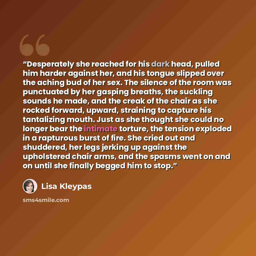 “Desperately she reached for his dark head, pulled him harder against her, and his tongue slipped over the aching bud of her sex. The silence of the room was punctuated by her gasping breaths, the suckling sounds he made, and the creak of the chair as she rocked forward, upward, straining to…” quote by Lisa Kleypas