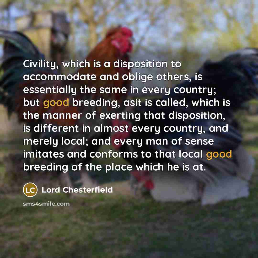 “Civility, which is a disposition to accommodate and oblige others, is essentially the same in every country; but good breeding, asit is called, which is the manner of exerting that disposition, is different in almost every country, and merely local; and every man of sense imitates and conforms to…” quote by Lord Chesterfield