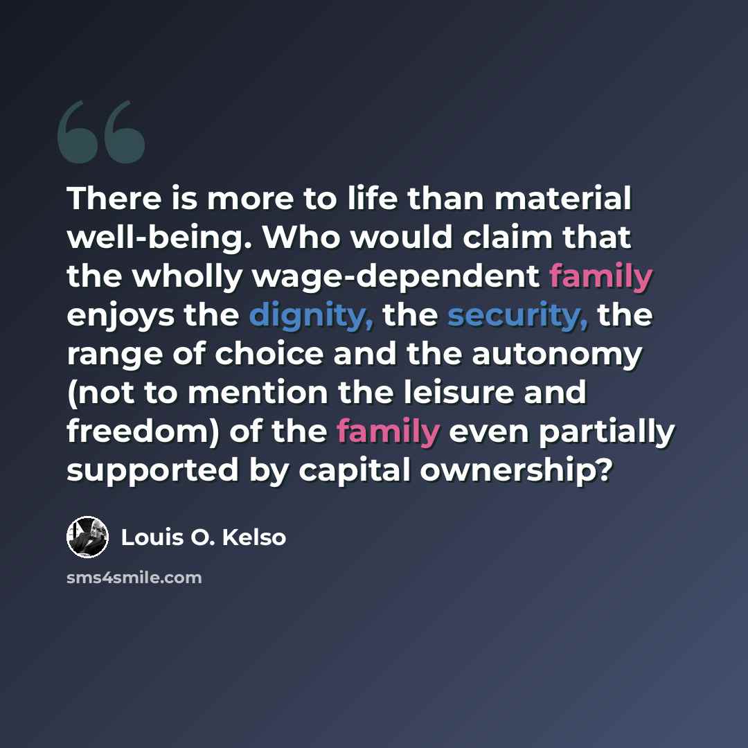 “There is more to life than material well-being. Who would claim that the wholly wage-dependent family enjoys the dignity, the security, the range of choice and the autonomy (not to mention the leisure and freedom) of the family even partially supported by capital ownership?” quote by Louis O. Kelso