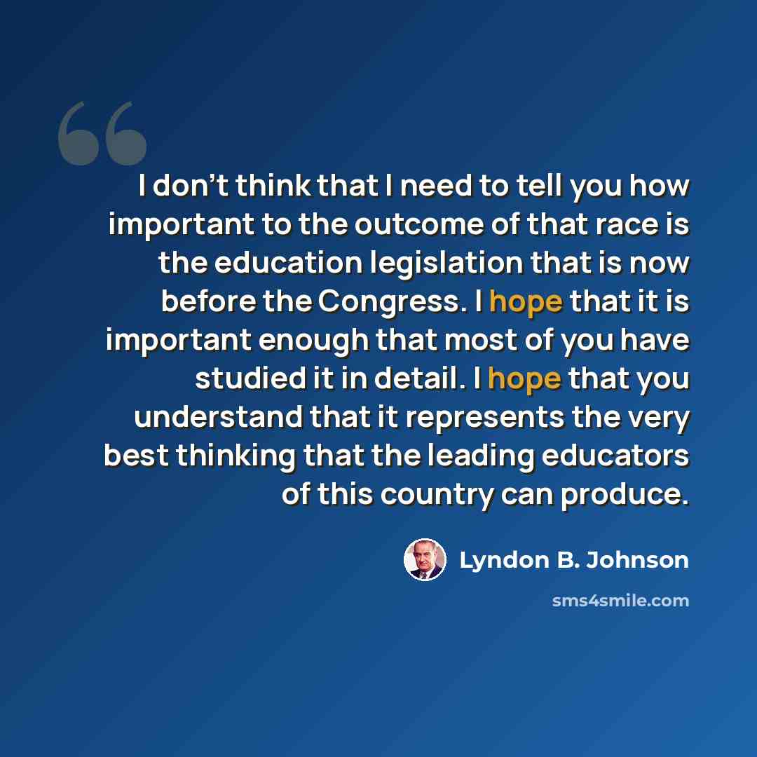 “I don't think that I need to tell you how important to the outcome of that race is the education legislation that is now before the Congress. I hope that it is important enough that most of you have studied it in detail. I hope that you understand that it represents the very best thinking that the…” quote by Lyndon B. Johnson