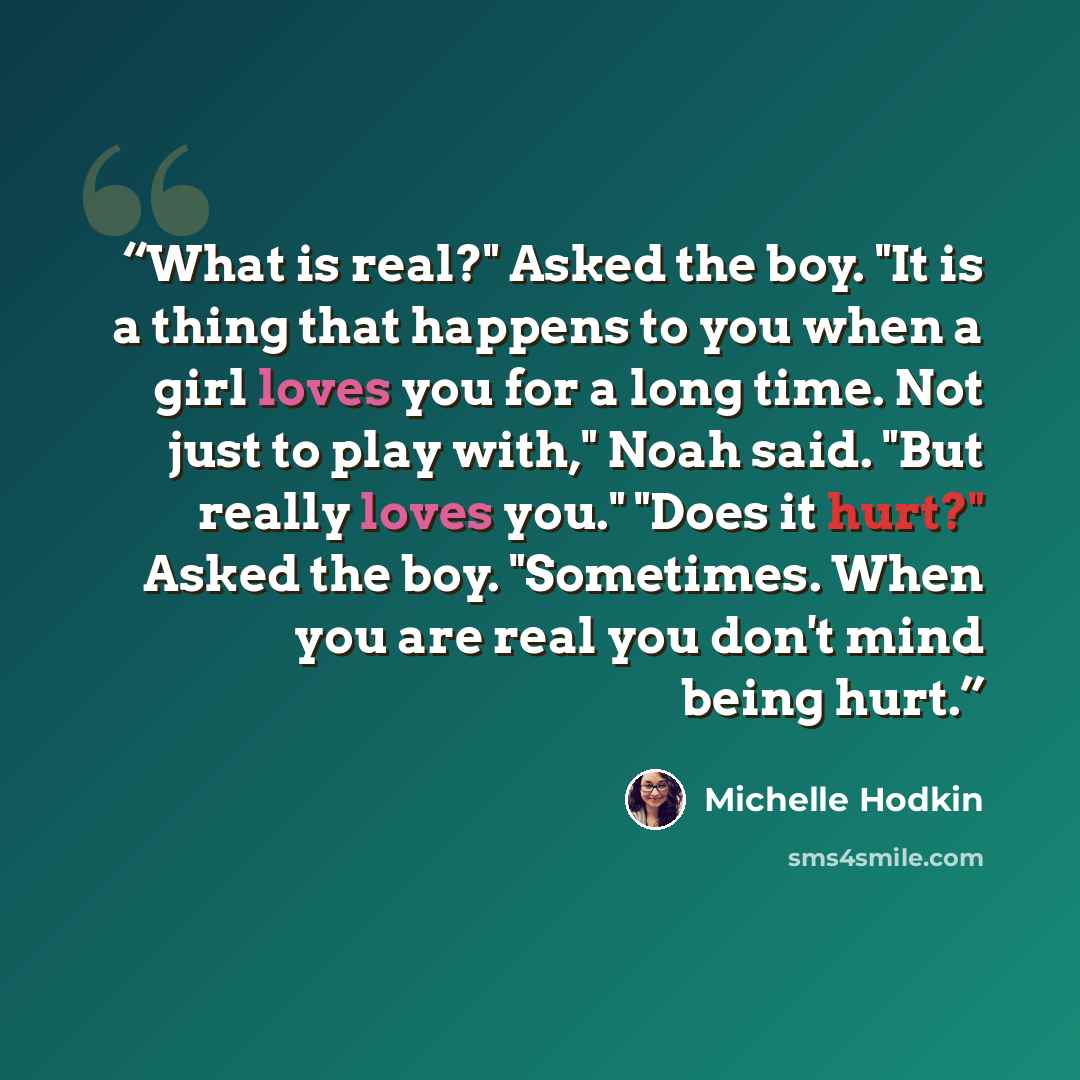 “What is real?" Asked the boy. "It is a thing that happens to you when a girl loves you for a long time. Not just to play with," Noah said. "But really loves you." "Does it hurt?" Asked the boy. "Sometimes. When you are real you don't mind being hurt.” quote by Michelle Hodkin
