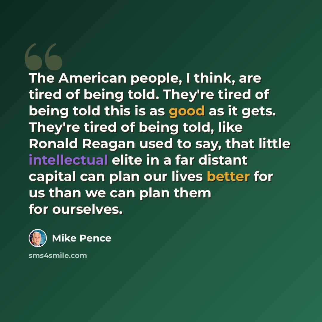 “The American people, I think, are tired of being told. They're tired of being told this is as good as it gets. They're tired of being told, like Ronald Reagan used to say, that little intellectual elite in a far distant capital can plan our lives better for us than we can plan them for ourselves.” quote by Mike Pence
