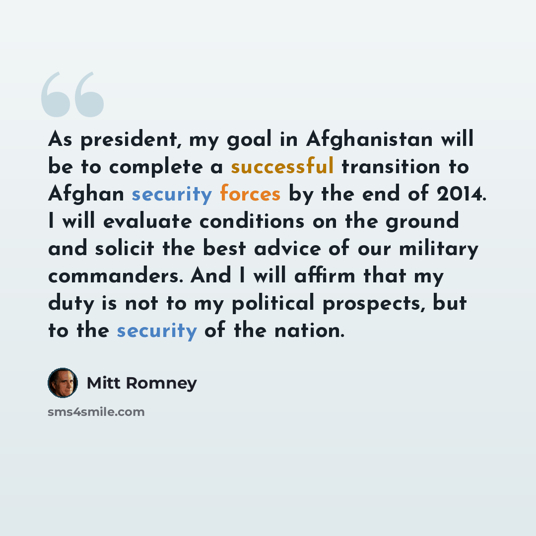 “As president, my goal in Afghanistan will be to complete a successful transition to Afghan security forces by the end of 2014. I will evaluate conditions on the ground and solicit the best advice of our military commanders. And I will affirm that my duty is not to my political prospects, but to…” quote by Mitt Romney