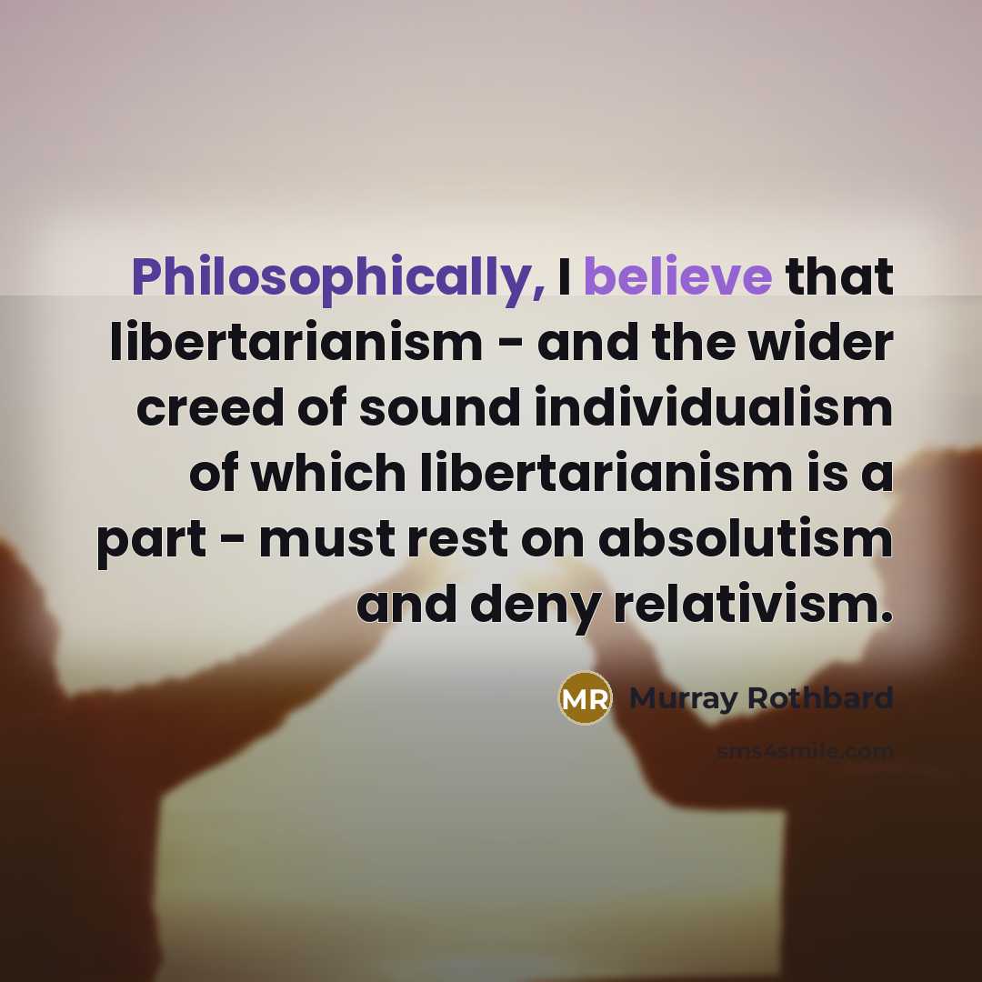 “Philosophically, I believe that libertarianism - and the wider creed of sound individualism of which libertarianism is a part - must rest on absolutism and deny relativism.” quote by Murray Rothbard