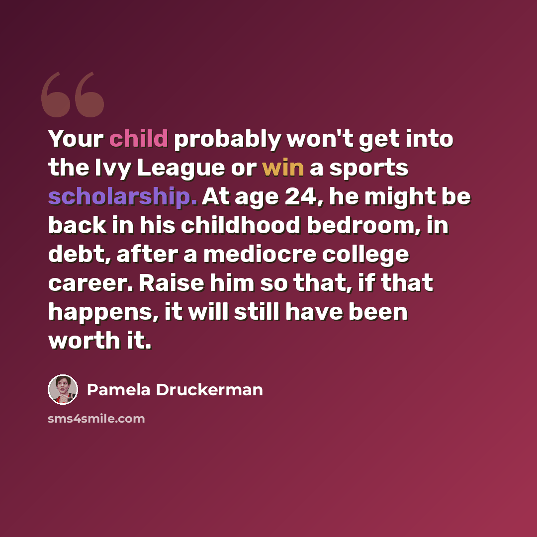 “Your child probably won't get into the Ivy League or win a sports scholarship. At age 24, he might be back in his childhood bedroom, in debt, after a mediocre college career. Raise him so that, if that happens, it will still have been worth it.” quote by Pamela Druckerman