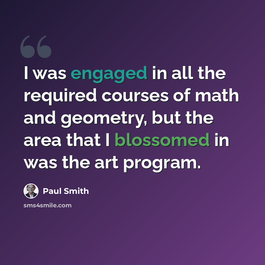 “I was engaged in all the required courses of math and geometry, but the area that I blossomed in was the art program.” quote by Paul Smith