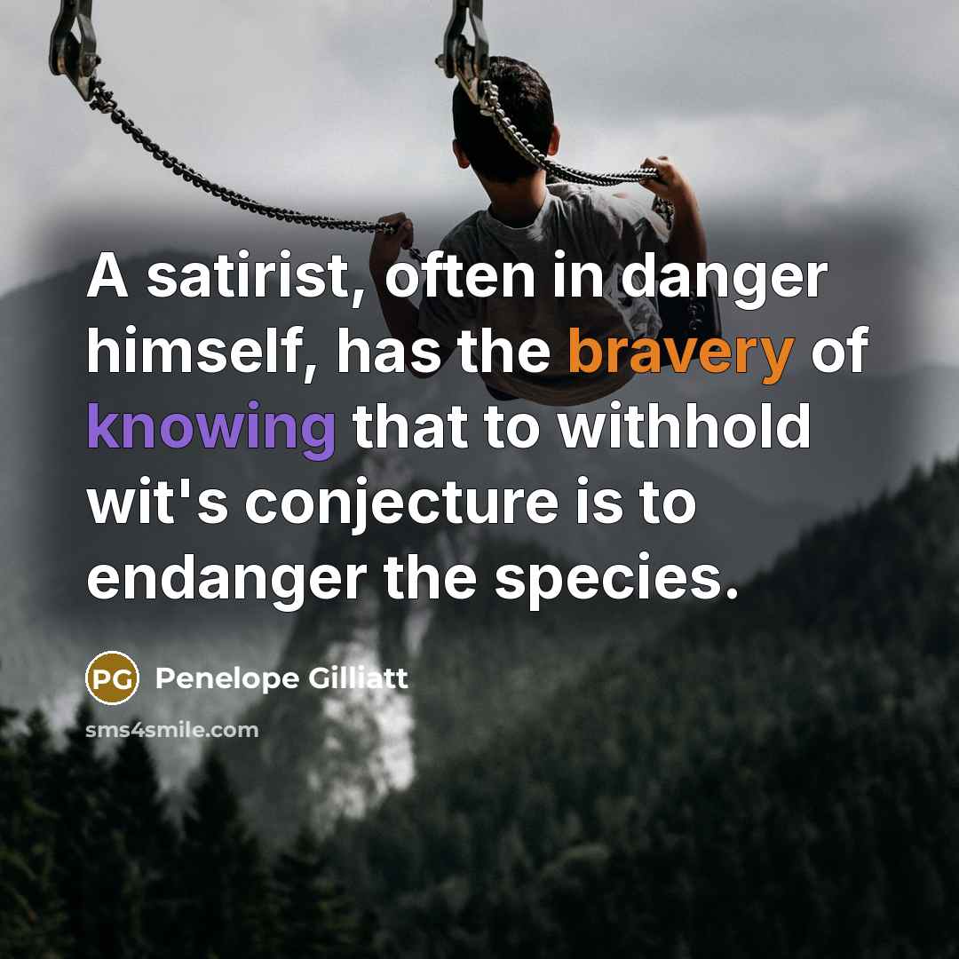 “A satirist, often in danger himself, has the bravery of knowing that to withhold wit's conjecture is to endanger the species.” quote by Penelope Gilliatt