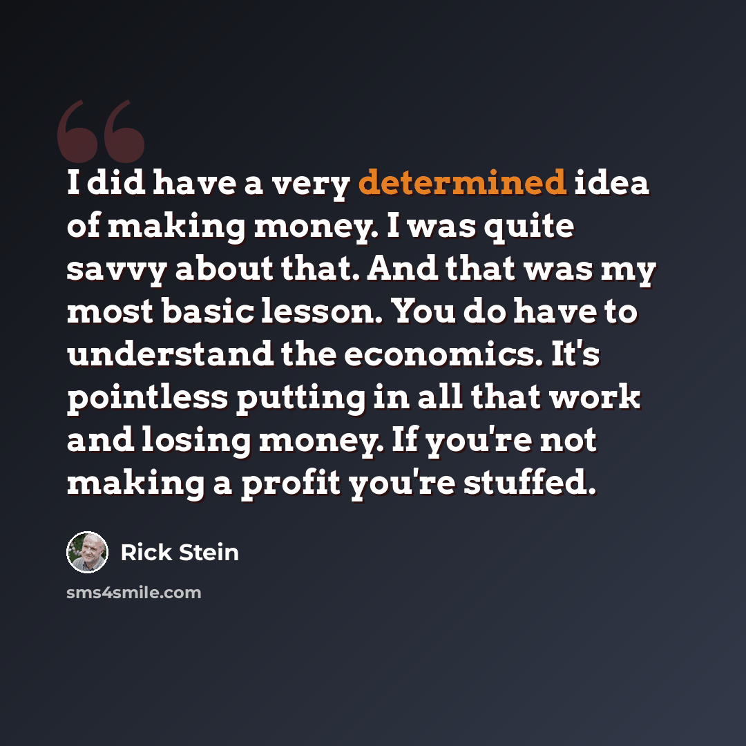 “I did have a very determined idea of making money. I was quite savvy about that. And that was my most basic lesson. You do have to understand the economics. It's pointless putting in all that work and losing money. If you're not making a profit you're stuffed.” quote by Rick Stein