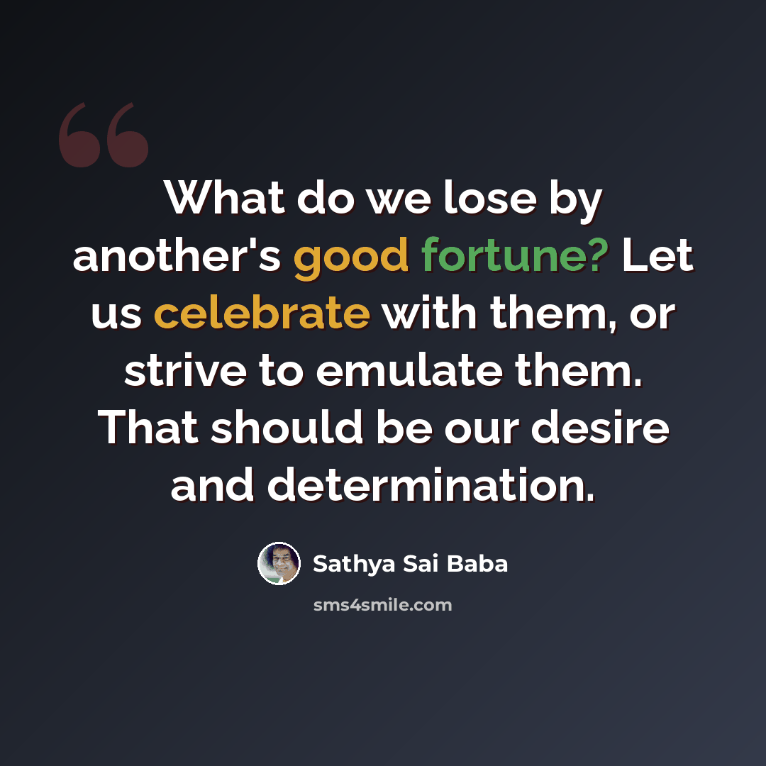 “What do we lose by another's good fortune? Let us celebrate with them, or strive to emulate them. That should be our desire and determination.” quote by Sathya Sai Baba
