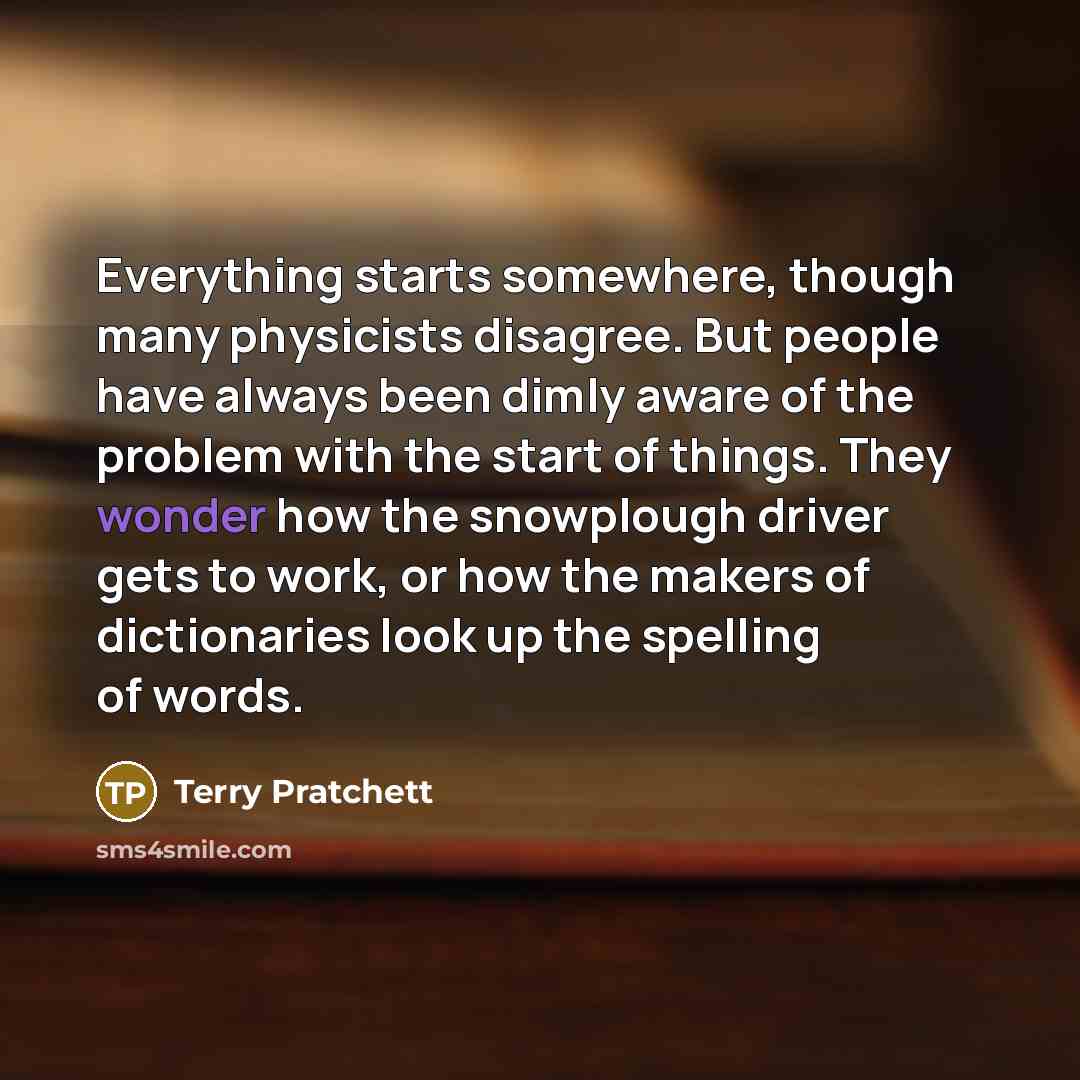 “Everything starts somewhere, though many physicists disagree. But people have always been dimly aware of the problem with the start of things. They wonder how the snowplough driver gets to work, or how the makers of dictionaries look up the spelling of words.” quote by Terry Pratchett