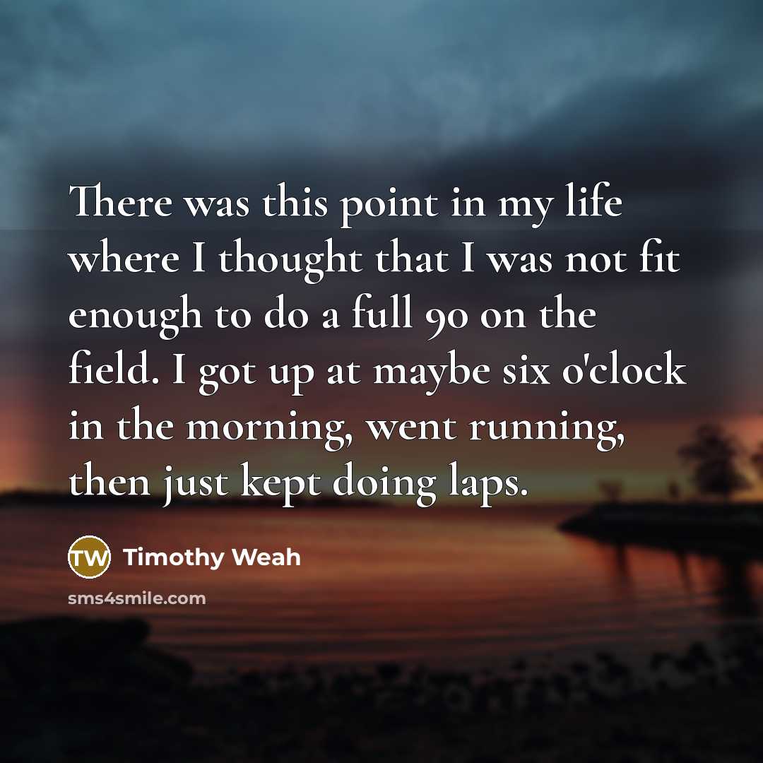 “There was this point in my life where I thought that I was not fit enough to do a full 90 on the field. I got up at maybe six o'clock in the morning, went running, then just kept doing laps.” quote by Timothy Weah
