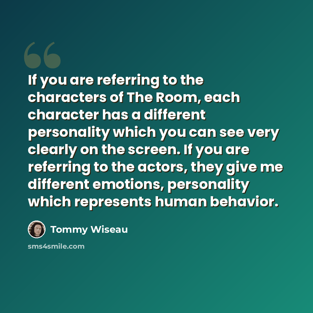 “If you are referring to the characters of The Room, each character has a different personality which you can see very clearly on the screen. If you are referring to the actors, they give me different emotions, personality which represents human behavior.” quote by Tommy Wiseau